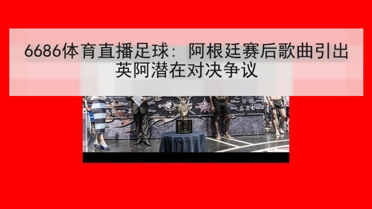 6686体育直播足球: 阿根廷赛后歌曲引出英阿潜在对决争议