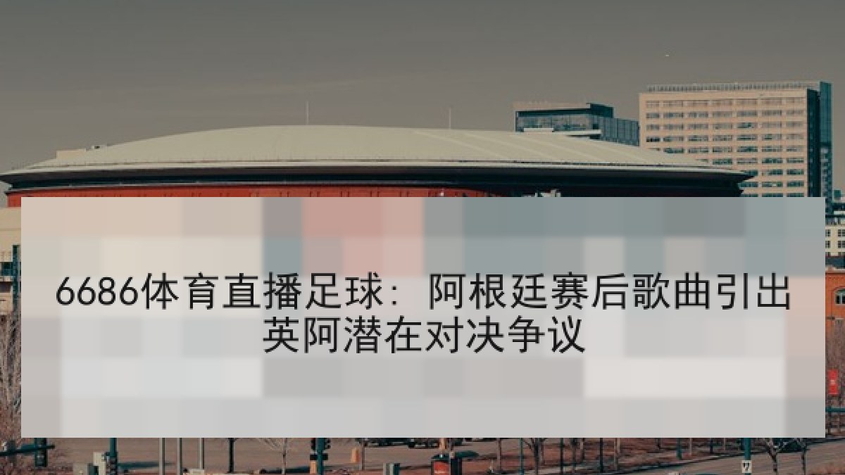 6686体育直播足球: 阿根廷赛后歌曲引出英阿潜在对决争议