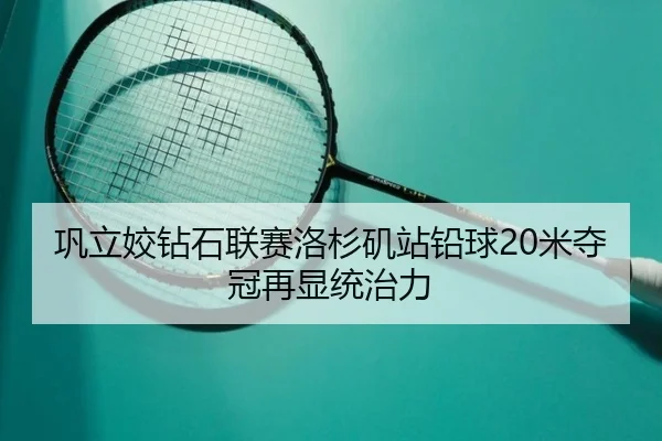巩立姣钻石联赛洛杉矶站铅球20米夺冠再显统治力